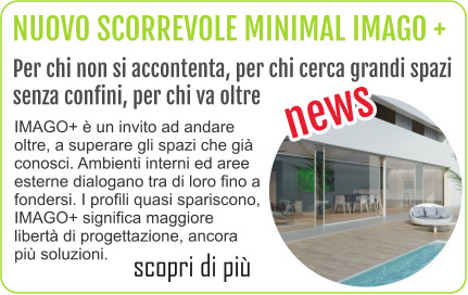 NUOVO SCORREVOLE MINIMAL IMAGO + Per chi non si accontenta, per chi cerca grandi spazi  senza confini, per chi va oltre news scopri di più IMAGO+ è un invito ad andare oltre, a superare gli spazi che già conosci. Ambienti interni ed aree esterne dialogano tra di loro fino a fondersi. I profili quasi spariscono, IMAGO+ significa maggiore libertà di progettazione, ancora più soluzioni.